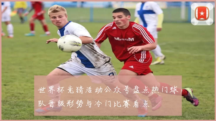 世界杯竞猜活动公众号盘点热门球队晋级形势与冷门比赛看点