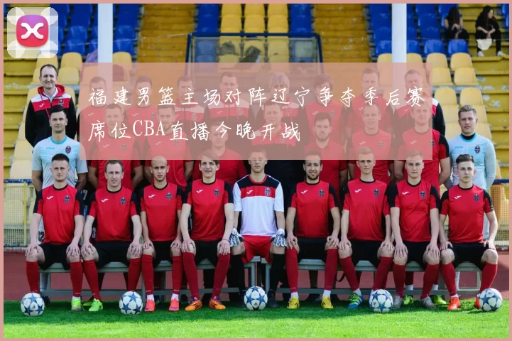 福建男篮主场对阵辽宁争夺季后赛席位CBA直播今晚开战