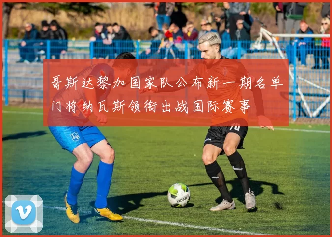 哥斯达黎加国家队公布新一期名单门将纳瓦斯领衔出战国际赛事