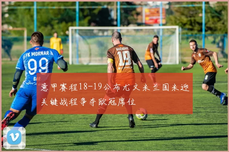 意甲赛程18-19公布尤文米兰国米迎关键战程争夺欧冠席位