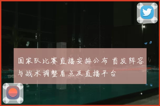 国家队比赛直播安排公布 首发阵容与战术调整看点及直播平台