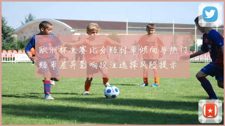 欧洲杯决赛比分赔付率倾向与热门赔率差异影响投注选择风险提示