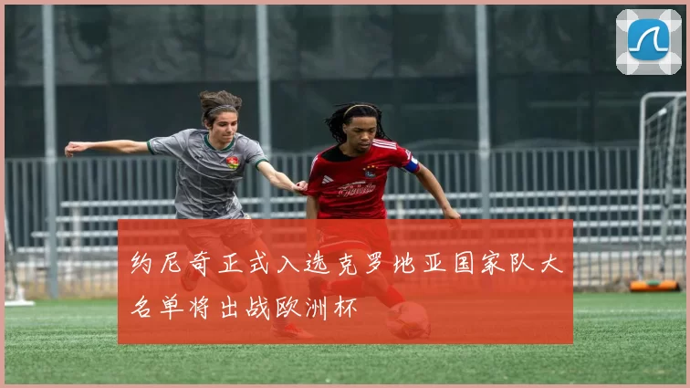 约尼奇正式入选克罗地亚国家队大名单将出战欧洲杯