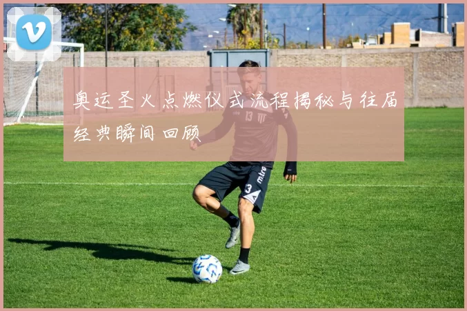 奥运圣火点燃仪式流程揭秘与往届经典瞬间回顾