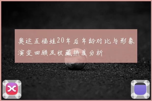 奥运五福娃20年后年龄对比与形象演变回顾及收藏热度分析