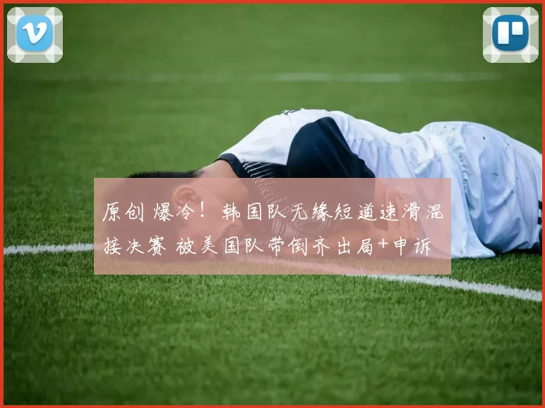 原创 爆冷！韩国队无缘短道速滑混接决赛 被美国队带倒齐出局+申诉未果