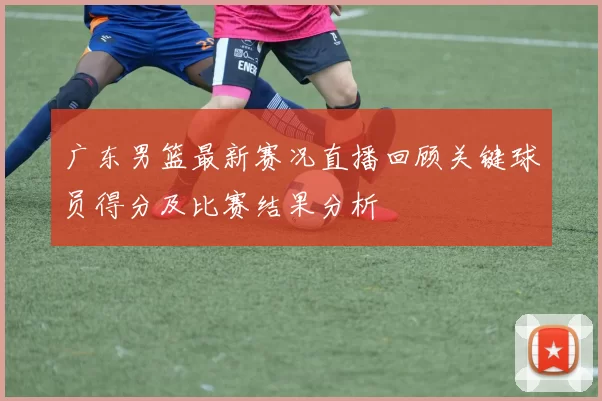 广东男篮最新赛况直播回顾关键球员得分及比赛结果分析