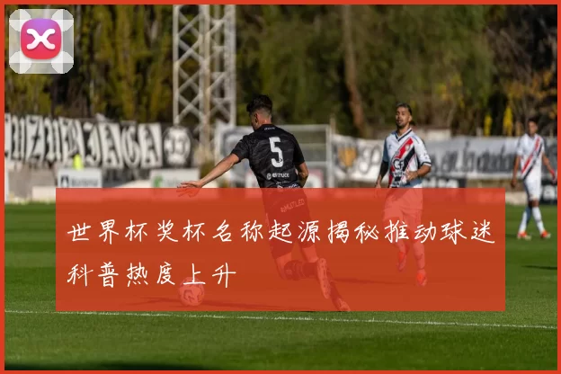 世界杯奖杯名称起源揭秘推动球迷科普热度上升