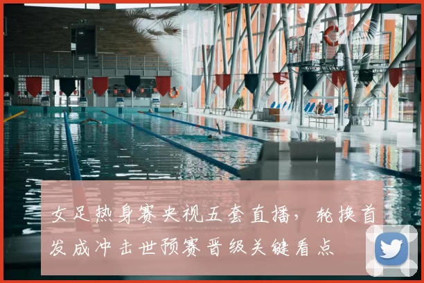 女足热身赛央视五套直播，轮换首发成冲击世预赛晋级关键看点