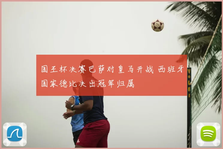 国王杯决赛巴萨对皇马开战 西班牙国家德比决出冠军归属