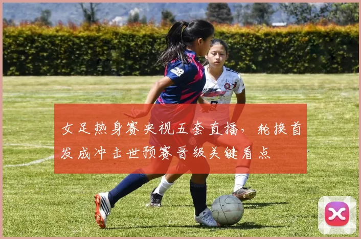 女足热身赛央视五套直播，轮换首发成冲击世预赛晋级关键看点