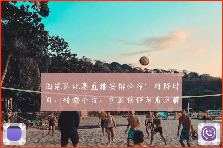 国家队比赛直播安排公布：对阵时间、转播平台、首发伤停与看点解析
