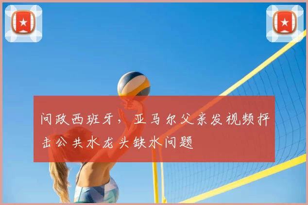 问政西班牙，亚马尔父亲发视频抨击公共水龙头缺水问题