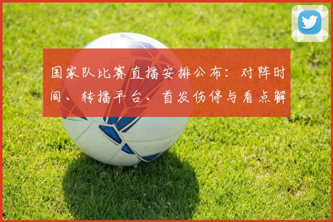 国家队比赛直播安排公布：对阵时间、转播平台、首发伤停与看点解析