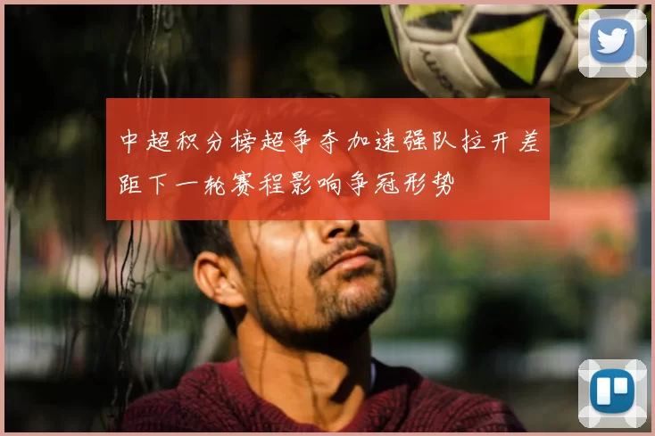 中超积分榜超争夺加速强队拉开差距下一轮赛程影响争冠形势