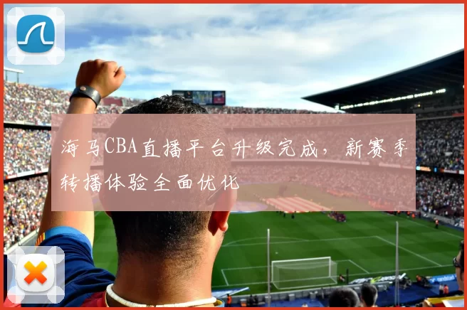 海马CBA直播平台升级完成，新赛季转播体验全面优化