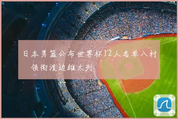 日本男篮公布世界杯12人名单八村塁领衔渡边雄太列