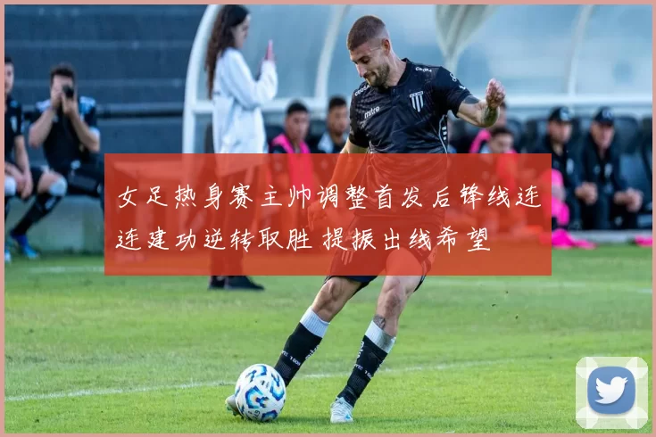 女足热身赛主帅调整首发后锋线连连建功逆转取胜 提振出线希望
