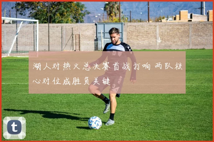 湖人对热火总决赛首战打响 两队核心对位成胜负关键