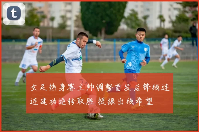 女足热身赛主帅调整首发后锋线连连建功逆转取胜 提振出线希望