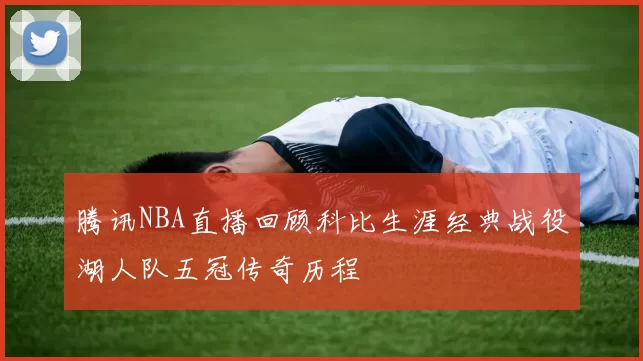 腾讯NBA直播回顾科比生涯经典战役湖人队五冠传奇历程