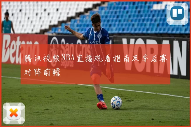 腾讯视频NBA直播观看指南及季后赛对阵前瞻