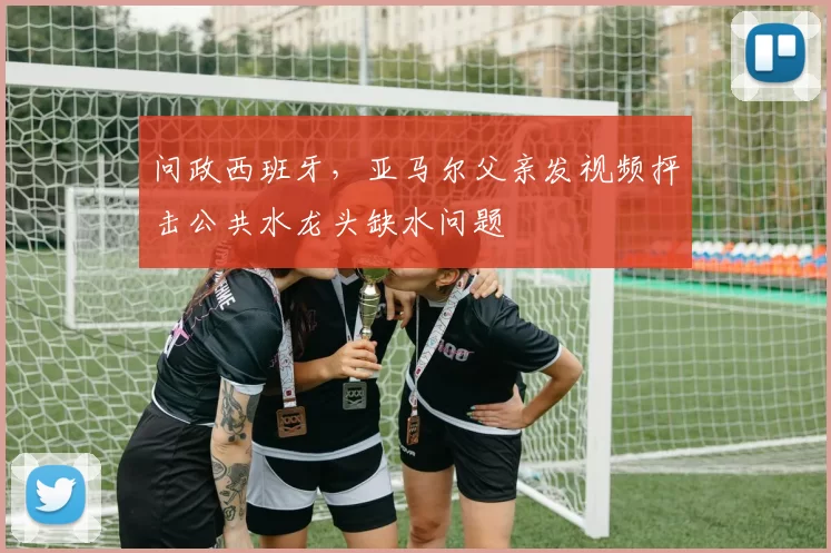 问政西班牙，亚马尔父亲发视频抨击公共水龙头缺水问题