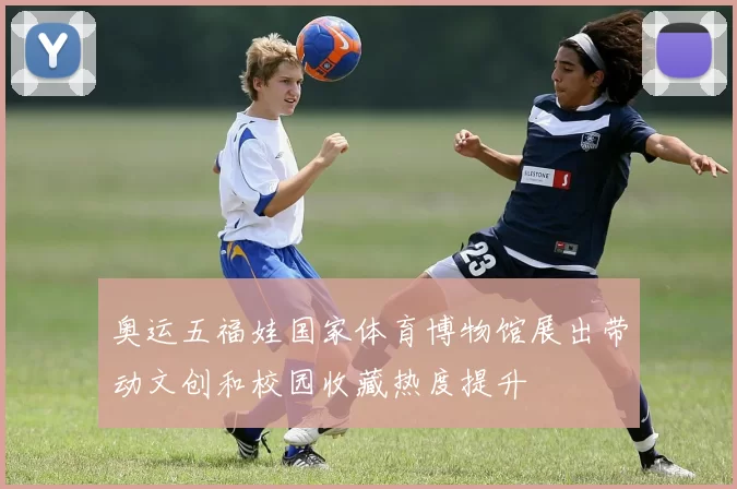 奥运五福娃国家体育博物馆展出带动文创和校园收藏热度提升