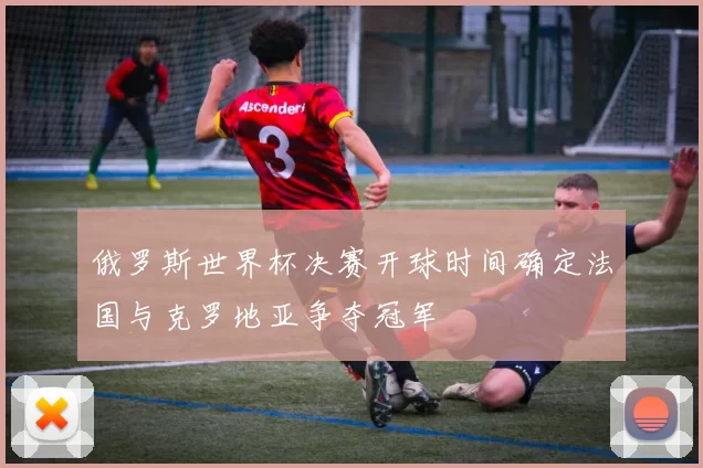 俄罗斯世界杯决赛开球时间确定法国与克罗地亚争夺冠军