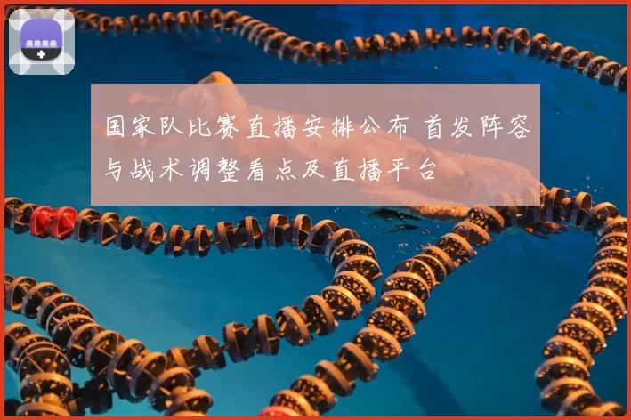 国家队比赛直播安排公布 首发阵容与战术调整看点及直播平台