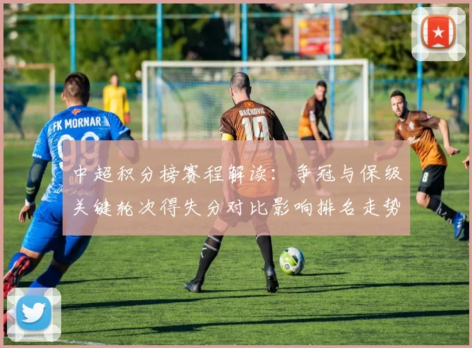 中超积分榜赛程解读：争冠与保级关键轮次得失分对比影响排名走势