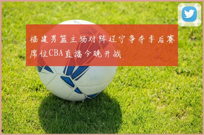 福建男篮主场对阵辽宁争夺季后赛席位CBA直播今晚开战