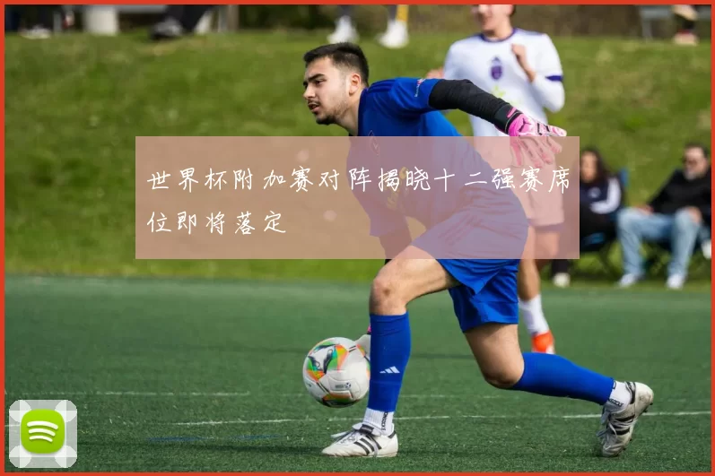 世界杯附加赛对阵揭晓十二强赛席位即将落定