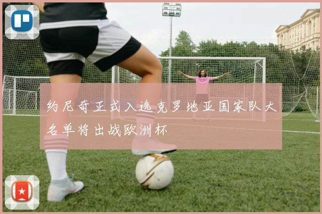 约尼奇正式入选克罗地亚国家队大名单将出战欧洲杯