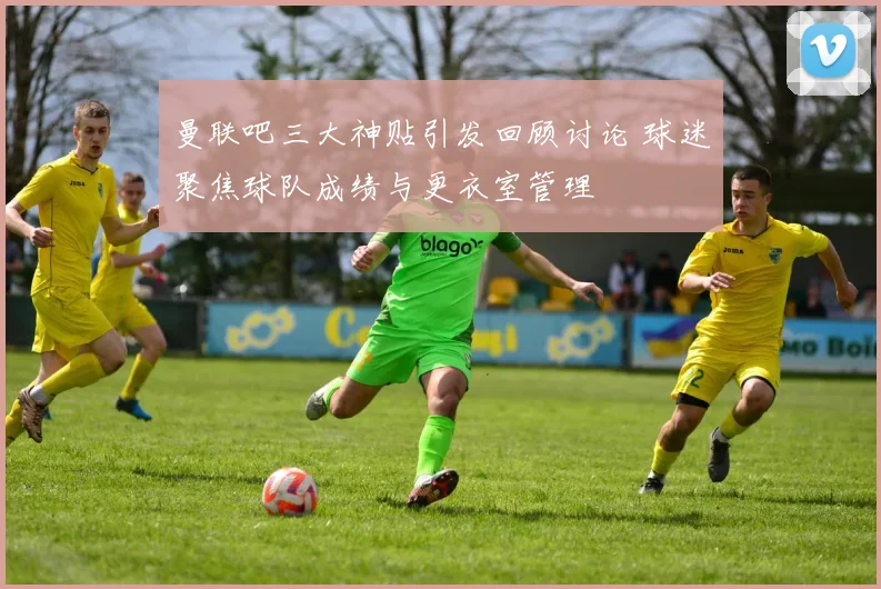 曼联吧三大神贴引发回顾讨论 球迷聚焦球队成绩与更衣室管理