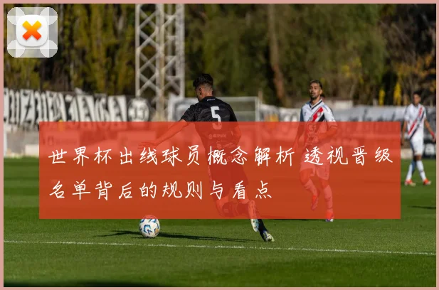 世界杯出线球员概念解析 透视晋级名单背后的规则与看点