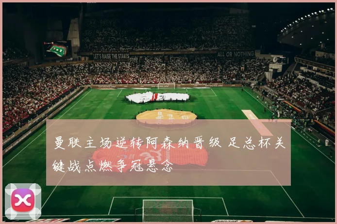 曼联主场逆转阿森纳晋级 足总杯关键战点燃争冠悬念