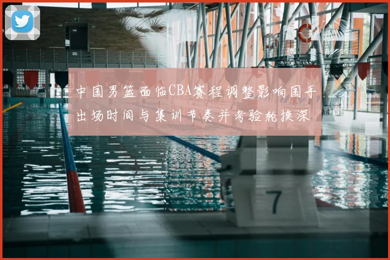 中国男篮面临CBA赛程调整影响国手出场时间与集训节奏并考验轮换深度