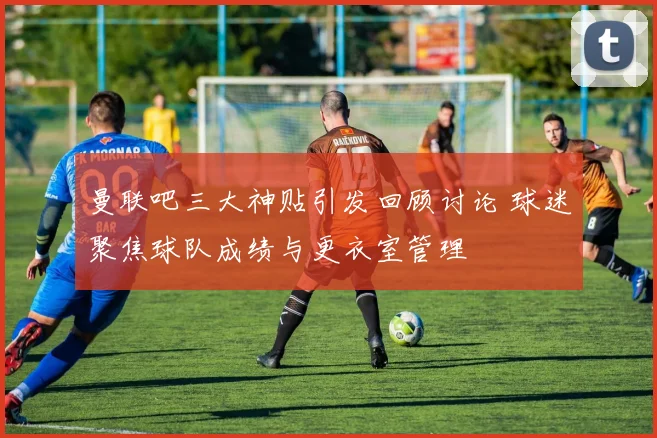 曼联吧三大神贴引发回顾讨论 球迷聚焦球队成绩与更衣室管理