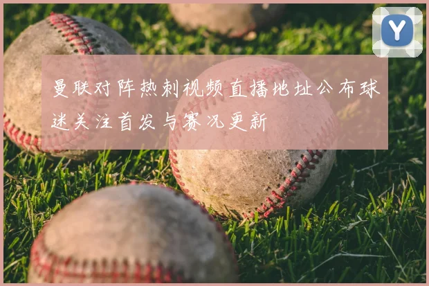 曼联对阵热刺视频直播地址公布球迷关注首发与赛况更新