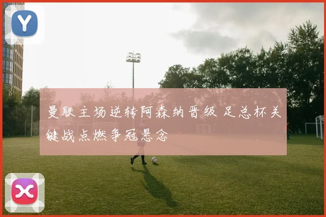 曼联主场逆转阿森纳晋级 足总杯关键战点燃争冠悬念