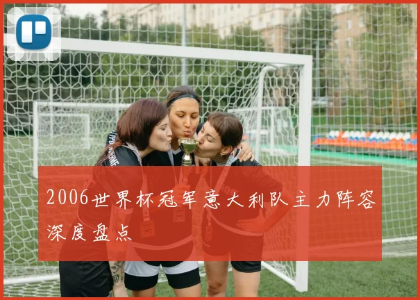 2006世界杯冠军意大利队主力阵容深度盘点