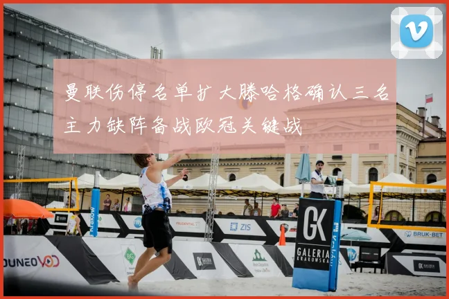 曼联伤停名单扩大滕哈格确认三名主力缺阵备战欧冠关键战