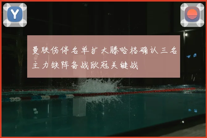 曼联伤停名单扩大滕哈格确认三名主力缺阵备战欧冠关键战