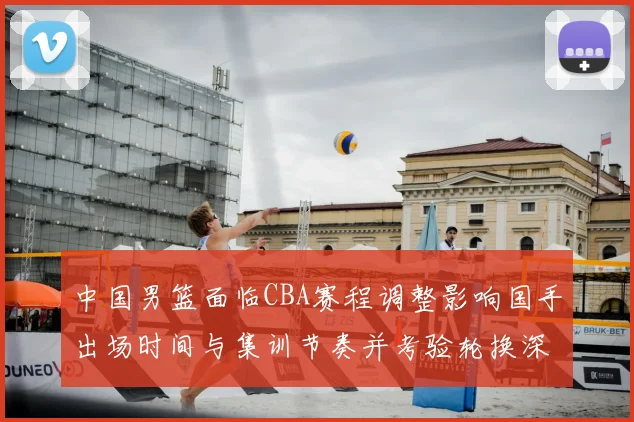 中国男篮面临CBA赛程调整影响国手出场时间与集训节奏并考验轮换深度