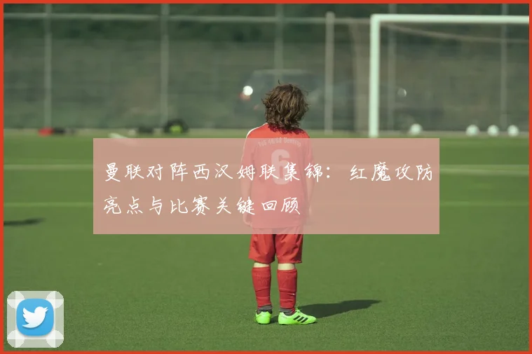 曼联对阵西汉姆联集锦：红魔攻防亮点与比赛关键回顾