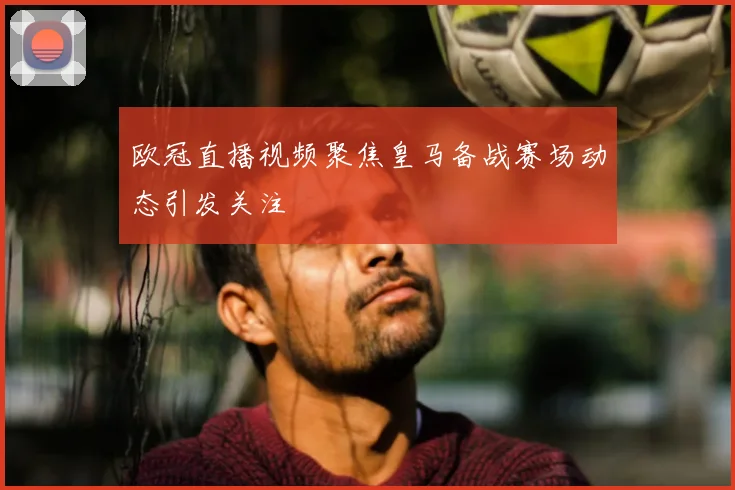 欧冠直播视频聚焦皇马备战赛场动态引发关注